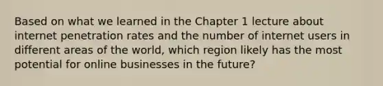 Based on what we learned in the Chapter 1 lecture about internet penetration rates and the number of internet users in different areas of the world, which region likely has the most potential for online businesses in the future?