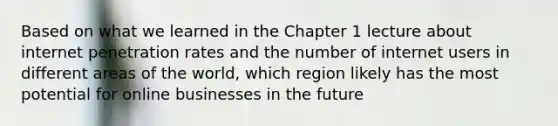 Based on what we learned in the Chapter 1 lecture about internet penetration rates and the number of internet users in different areas of the world, which region likely has the most potential for online businesses in the future