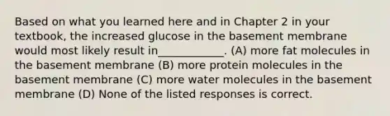 Based on what you learned here and in Chapter 2 in your textbook, the increased glucose in the basement membrane would most likely result in____________. (A) more fat molecules in the basement membrane (B) more protein molecules in the basement membrane (C) more water molecules in the basement membrane (D) None of the listed responses is correct.