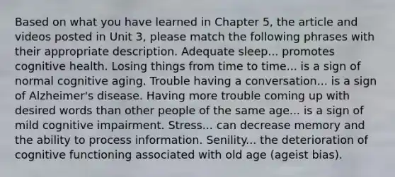 Based on what you have learned in Chapter 5, the article and videos posted in Unit 3, please match the following phrases with their appropriate description. Adequate sleep... promotes cognitive health. Losing things from time to time... is a sign of normal cognitive aging. Trouble having a conversation... is a sign of Alzheimer's disease. Having more trouble coming up with desired words than other people of the same age... is a sign of mild cognitive impairment. Stress... can decrease memory and the ability to process information. Senility... the deterioration of cognitive functioning associated with old age (ageist bias).