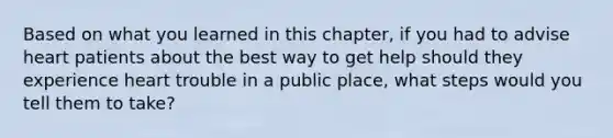 Based on what you learned in this chapter, if you had to advise heart patients about the best way to get help should they experience heart trouble in a public place, what steps would you tell them to take?