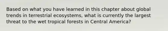 Based on what you have learned in this chapter about global trends in terrestrial ecosystems, what is currently the largest threat to the wet tropical forests in Central America?