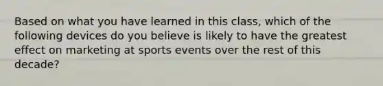 Based on what you have learned in this class, which of the following devices do you believe is likely to have the greatest effect on marketing at sports events over the rest of this decade?