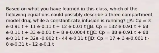 Based on what you have learned in this class, which of the following equations could possibly describe a three compartment model drug while a constant rate infusion is running? ᅞA: Cp = 3 e-0.91 t + 11 e-0.11 t + 12 e-0.01 t ᅞB: Cp = 132 e-0.91 t + 68 e-0.11 t + 33 e-0.01 t + 8 e-0.0004 t ᅞC: Cp = 88 e-0.91 t + 68 e-0.11 t + 32e -0.002 t - 44 e-0.11 t ᅚD: Cp = 17 + 3 e-0.001 t - 8 e-0.31 t - 12 e-0.1 t