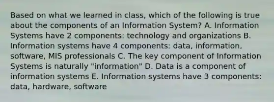 Based on what we learned in class, which of the following is true about the components of an Information System? A. Information Systems have 2 components: technology and organizations B. Information systems have 4 components: data, information, software, MIS professionals C. The key component of Information Systems is naturally "information" D. Data is a component of information systems E. Information systems have 3 components: data, hardware, software