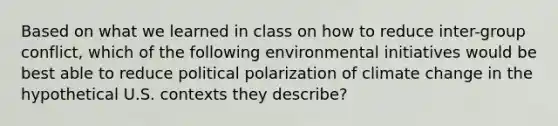 Based on what we learned in class on how to reduce inter-group conflict, which of the following environmental initiatives would be best able to reduce political polarization of climate change in the hypothetical U.S. contexts they describe?