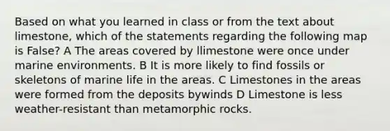 Based on what you learned in class or from the text about limestone, which of the statements regarding the following map is False? A The areas covered by llimestone were once under marine environments. B It is more likely to find fossils or skeletons of marine life in the areas. C Limestones in the areas were formed from the deposits bywinds D Limestone is less weather-resistant than metamorphic rocks.