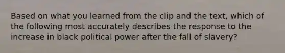 Based on what you learned from the clip and the text, which of the following most accurately describes the response to the increase in black political power after the fall of slavery?