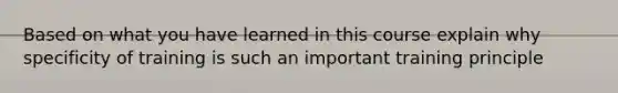 Based on what you have learned in this course explain why specificity of training is such an important training principle