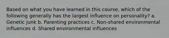 Based on what you have learned in this course, which of the following generally has the largest influence on personality? a. Genetic junk b. Parenting practices c. Non-shared environmental influences d. Shared environmental influences