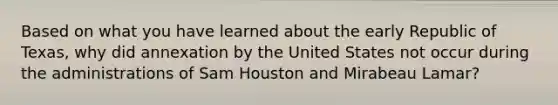 Based on what you have learned about the early Republic of Texas, why did annexation by the United States not occur during the administrations of Sam Houston and Mirabeau Lamar?