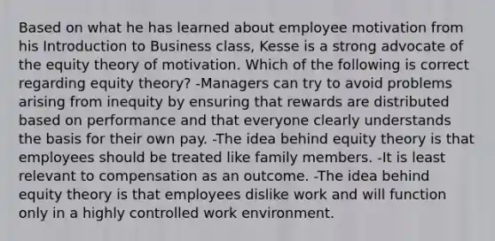 Based on what he has learned about employee motivation from his Introduction to Business class, Kesse is a strong advocate of the equity theory of motivation. Which of the following is correct regarding equity theory? -Managers can try to avoid problems arising from inequity by ensuring that rewards are distributed based on performance and that everyone clearly understands the basis for their own pay. -The idea behind equity theory is that employees should be treated like family members. -It is least relevant to compensation as an outcome. -The idea behind equity theory is that employees dislike work and will function only in a highly controlled work environment.