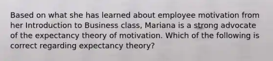 Based on what she has learned about employee motivation from her Introduction to Business class, Mariana is a strong advocate of the expectancy theory of motivation. Which of the following is correct regarding expectancy theory?