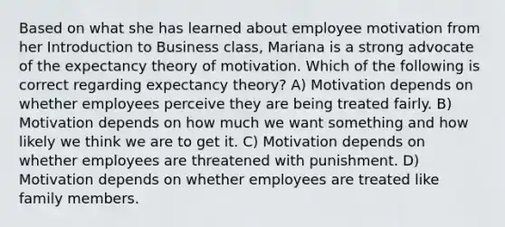 Based on what she has learned about employee motivation from her Introduction to Business class, Mariana is a strong advocate of the expectancy theory of motivation. Which of the following is correct regarding expectancy theory? A) Motivation depends on whether employees perceive they are being treated fairly. B) Motivation depends on how much we want something and how likely we think we are to get it. C) Motivation depends on whether employees are threatened with punishment. D) Motivation depends on whether employees are treated like family members.