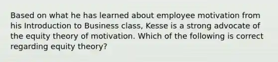 Based on what he has learned about employee motivation from his Introduction to Business class, Kesse is a strong advocate of the equity theory of motivation. Which of the following is correct regarding equity theory?