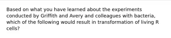 Based on what you have learned about the experiments conducted by Griffith and Avery and colleagues with bacteria, which of the following would result in transformation of living R cells?