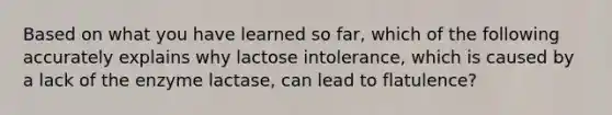 Based on what you have learned so far, which of the following accurately explains why lactose intolerance, which is caused by a lack of the enzyme lactase, can lead to flatulence?