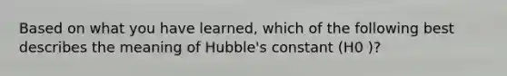 Based on what you have learned, which of the following best describes the meaning of Hubble's constant (H0 )?