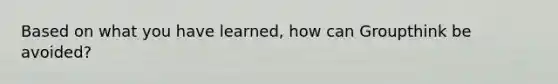 Based on what you have learned, how can Groupthink be avoided?