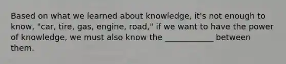 Based on what we learned about knowledge, it's not enough to know, "car, tire, gas, engine, road," if we want to have the power of knowledge, we must also know the ____________ between them.