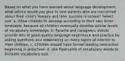 Based on what you have learned about language development, what advice would you give to new parents who are concerned about their child's literacy and later success in school? Select one: a. Allow children to develop according to their own inner timetable, because all children eventually develop similar levels of vocabulary knowledge. b. Parents and caregivers should provide lots of good quality language experience and practice by asking questions and elaborating on many topics of interest to their children. c. Children should have formal reading instruction beginning in preschool. d. Use flashcards of vocabulary words to increase vocabulary size.