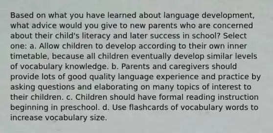 Based on what you have learned about language development, what advice would you give to new parents who are concerned about their child's literacy and later success in school? Select one: a. Allow children to develop according to their own inner timetable, because all children eventually develop similar levels of vocabulary knowledge. b. Parents and caregivers should provide lots of good quality language experience and practice by asking questions and elaborating on many topics of interest to their children. c. Children should have formal reading instruction beginning in preschool. d. Use flashcards of vocabulary words to increase vocabulary size.