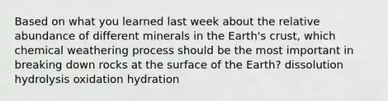 Based on what you learned last week about the relative abundance of different minerals in the Earth's crust, which chemical weathering process should be the most important in breaking down rocks at the surface of the Earth? dissolution hydrolysis oxidation hydration