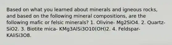 Based on what you learned about minerals and igneous rocks, and based on the following mineral compositions, are the following mafic or felsic minerals? 1. Olivine- Mg2SiO4. 2. Quartz- SiO2. 3. Biotite mica- KMg3AlSi3O10(OH)2. 4. Feldspar- KAliSi3O8.