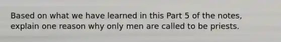 Based on what we have learned in this Part 5 of the notes, explain one reason why only men are called to be priests.