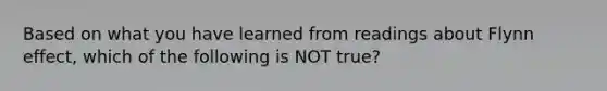 Based on what you have learned from readings about Flynn effect, which of the following is NOT true?