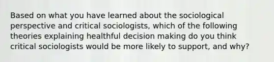 Based on what you have learned about the sociological perspective and critical sociologists, which of the following theories explaining healthful decision making do you think critical sociologists would be more likely to support, and why?