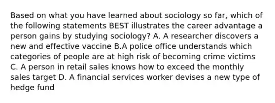 Based on what you have learned about sociology so far, which of the following statements BEST illustrates the career advantage a person gains by studying sociology? A. A researcher discovers a new and effective vaccine B.A police office understands which categories of people are at high risk of becoming crime victims C. A person in retail sales knows how to exceed the monthly sales target D. A financial services worker devises a new type of hedge fund