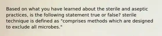 Based on what you have learned about the sterile and aseptic practices, is the following statement true or false? sterile technique is defined as "comprises methods which are designed to exclude all microbes."