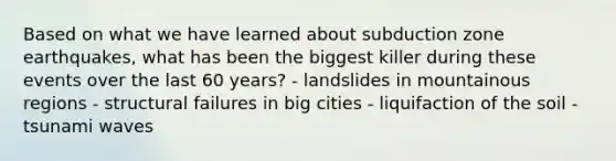 Based on what we have learned about subduction zone earthquakes, what has been the biggest killer during these events over the last 60 years? - landslides in mountainous regions - structural failures in big cities - liquifaction of the soil - tsunami waves