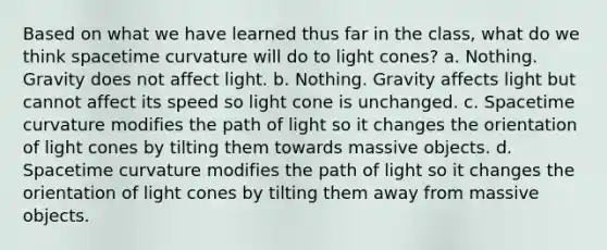 Based on what we have learned thus far in the class, what do we think spacetime curvature will do to light cones? a. Nothing. Gravity does not affect light. b. Nothing. Gravity affects light but cannot affect its speed so light cone is unchanged. c. Spacetime curvature modifies the path of light so it changes the orientation of light cones by tilting them towards massive objects. d. Spacetime curvature modifies the path of light so it changes the orientation of light cones by tilting them away from massive objects.