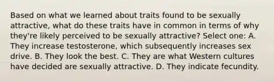 Based on what we learned about traits found to be sexually attractive, what do these traits have in common in terms of why they're likely perceived to be sexually attractive? Select one: A. They increase testosterone, which subsequently increases sex drive. B. They look the best. C. They are what Western cultures have decided are sexually attractive. D. They indicate fecundity.