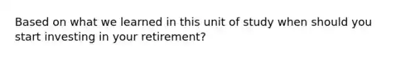 Based on what we learned in this unit of study when should you start investing in your retirement?