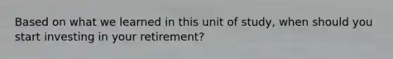 Based on what we learned in this unit of study, when should you start investing in your retirement?
