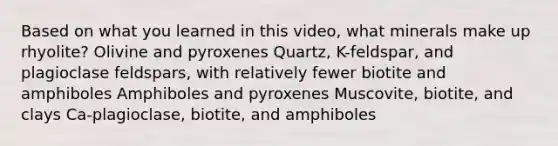 Based on what you learned in this video, what minerals make up rhyolite? Olivine and pyroxenes Quartz, K-feldspar, and plagioclase feldspars, with relatively fewer biotite and amphiboles Amphiboles and pyroxenes Muscovite, biotite, and clays Ca-plagioclase, biotite, and amphiboles