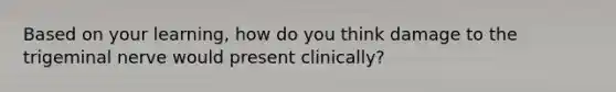 Based on your learning, how do you think damage to the trigeminal nerve would present clinically?