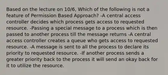 Based on the lecture on 10/6, Which of the following is not a feature of Permission Based Approach? -A central access controller decides which process gets access to requested resource. -Passing a special message to a process which is then passed to another process till the message returns -A central access controller creates a queue who gets access to requested resource. -A message is sent to all the process to declare its priority to requested resource. -If another process sends a greater priority back to the process it will send an okay back for it to utilize the resource.