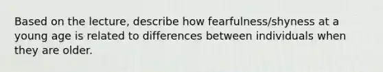 Based on the lecture, describe how fearfulness/shyness at a young age is related to differences between individuals when they are older.