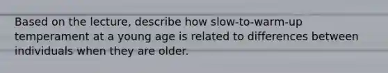 Based on the lecture, describe how slow-to-warm-up temperament at a young age is related to differences between individuals when they are older.