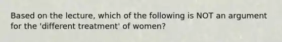 Based on the lecture, which of the following is NOT an argument for the 'different treatment' of women?