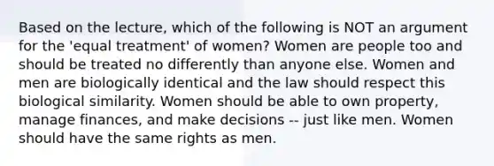 Based on the lecture, which of the following is NOT an argument for the 'equal treatment' of women? Women are people too and should be treated no differently than anyone else. Women and men are biologically identical and the law should respect this biological similarity. Women should be able to own property, manage finances, and make decisions -- just like men. Women should have the same rights as men.