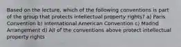 Based on the lecture, which of the following conventions is part of the group that protects intellectual property rights? a) Paris Convention b) International American Convention c) Madrid Arrangement d) All of the conventions above protect intellectual property rights