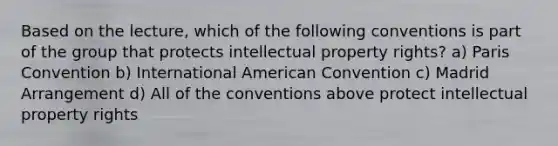 Based on the lecture, which of the following conventions is part of the group that protects intellectual property rights? a) Paris Convention b) International American Convention c) Madrid Arrangement d) All of the conventions above protect intellectual property rights