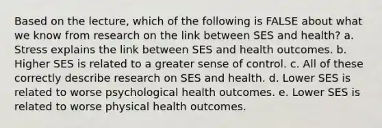 Based on the lecture, which of the following is FALSE about what we know from research on the link between SES and health? a. Stress explains the link between SES and health outcomes. b. Higher SES is related to a greater sense of control. c. All of these correctly describe research on SES and health. d. Lower SES is related to worse psychological health outcomes. e. Lower SES is related to worse physical health outcomes.