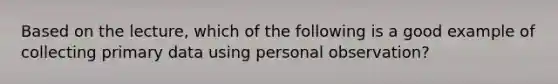 Based on the lecture, which of the following is a good example of collecting primary data using personal observation?