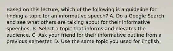 Based on this lecture, which of the following is a guideline for finding a topic for an informative speech? A. Do a Google Search and see what others are talking about for their informative speeches. B. Select a topic that informs and elevates the audience. C. Ask your friend for their informative outline from a previous semester. D. Use the same topic you used for English!